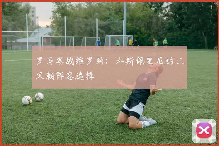 罗马客战维罗纳：加斯佩里尼的三叉戟阵容选择