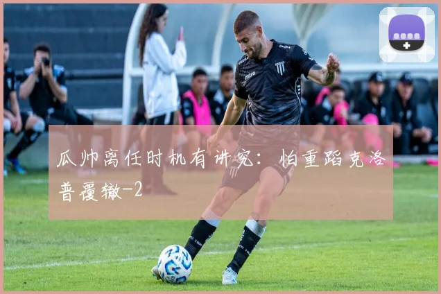 瓜帅离任时机有讲究：怕重蹈克洛普覆辙